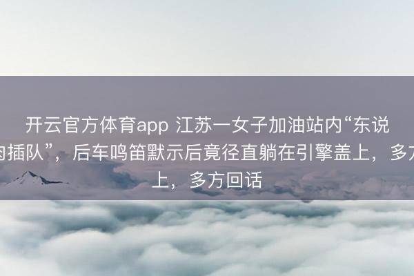开云官方体育app 江苏一女子加油站内“东说念主肉插队”,后车鸣笛默示后竟径直躺在引擎盖上,多方回话