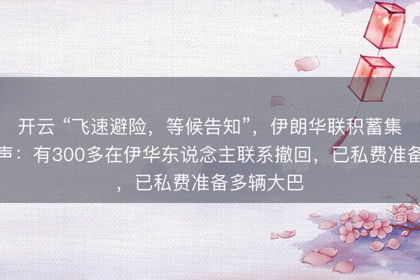 开云 “飞速避险，等候告知”，伊朗华联积蓄集员最新发声：有300多在伊华东说念主联系撤回，已私费准备多辆大巴