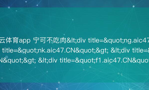 开云体育app 宁可不吃肉<div title="ng.aic47.CN"> <div title="nk.aic47.CN"> <div title="jd.aic47.CN"> <div title="f1.aic47.CN"> <div title="du.aic47.CN" /></d