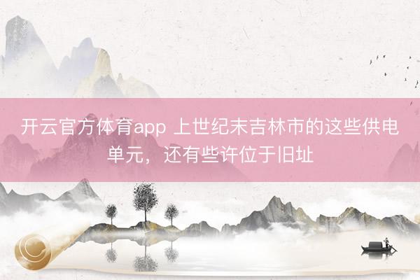 开云官方体育app 上世纪末吉林市的这些供电单元,还有些许位于旧址