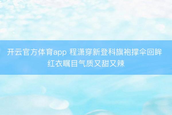 开云官方体育app 程潇穿新登科旗袍撑伞回眸 红衣瞩目气质又甜又辣
