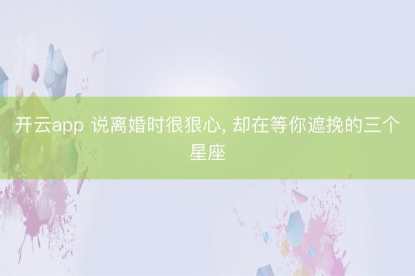 开云app 说离婚时很狠心， 却在等你遮挽的三个星座