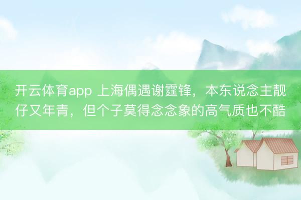 开云体育app 上海偶遇谢霆锋，本东说念主靓仔又年青，但个子莫得念念象的高气质也不酷