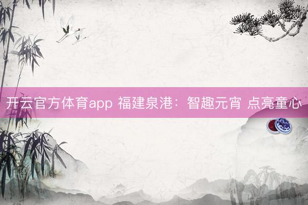 开云官方体育app 福建泉港：智趣元宵 点亮童心