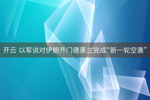 开云 以军说对伊朗齐门德黑兰完成“新一轮空袭”