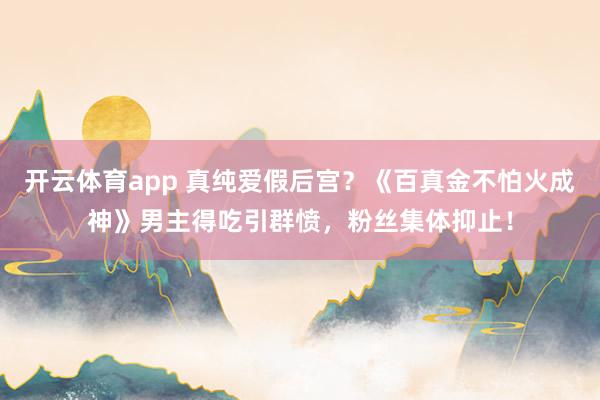 开云体育app 真纯爱假后宫？《百真金不怕火成神》男主得吃引群愤，粉丝集体抑止！
