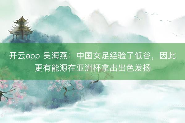 开云app 吴海燕:中国女足经验了低谷,因此更有能源在亚洲杯拿出出色发扬