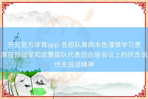 开云官方体育app 各部队筹商本色谨慎学习贯彻习主席在目田军和武警部队代表团合座会议上的伏击说话精神