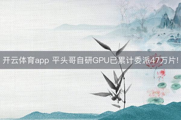 开云体育app 平头哥自研GPU已累计委派47万片!