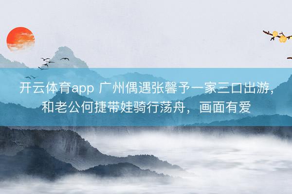 开云体育app 广州偶遇张馨予一家三口出游，和老公何捷带娃骑行荡舟，画面有爱