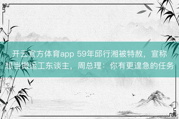 开云官方体育app 59年邱行湘被特赦，宣称想当搬运工东谈主，周总理：你有更遑急的任务