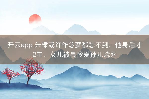 开云app 朱棣或许作念梦都想不到，他身后才2年，女儿被最怜爱孙儿烧死
