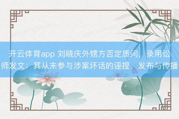 开云体育app 刘晓庆外甥方否定质问，录用讼师发文：其从未参与涉案坏话的诬捏、发布与传播