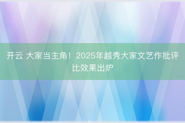 开云 大家当主角!2025年越秀大家文艺作批评比效果出炉