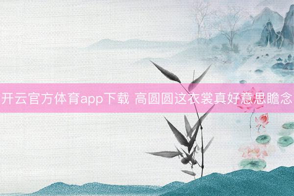 开云官方体育app下载 高圆圆这衣裳真好意思瞻念