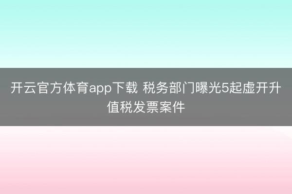 开云官方体育app下载 税务部门曝光5起虚开升值税发票案件