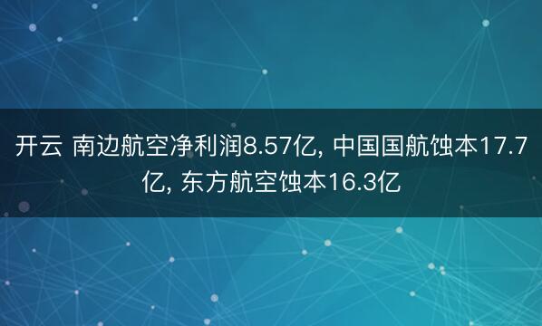 开云 南边航空净利润8.57亿， 中国国航蚀本17.7亿， 东方航空蚀本16.3亿
