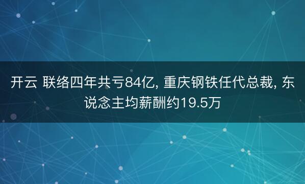 开云 联络四年共亏84亿， 重庆钢铁任代总裁， 东说念主均薪酬约19.5万