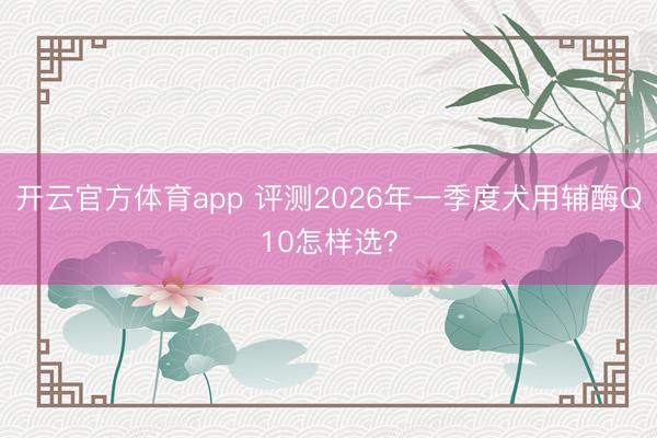 开云官方体育app 评测2026年一季度犬用辅酶Q10怎样选？