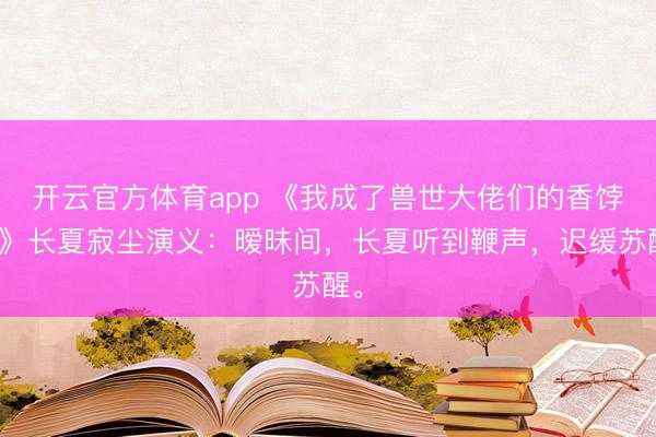 开云官方体育app 《我成了兽世大佬们的香饽饽》长夏寂尘演义:暧昧间,长夏听到鞭声,迟缓苏醒。