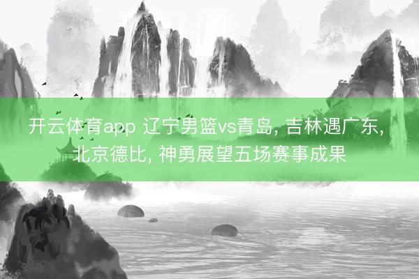 开云体育app 辽宁男篮vs青岛， 吉林遇广东， 北京德比， 神勇展望五场赛事成果