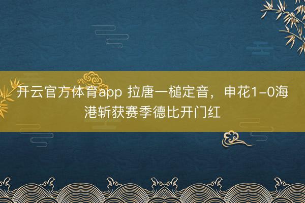 开云官方体育app 拉唐一槌定音，申花1-0海港斩获赛季德比开门红