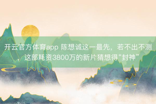 开云官方体育app 陈想诚这一最先,若不出不测,这部耗资3800万的新片猜想得“封神”