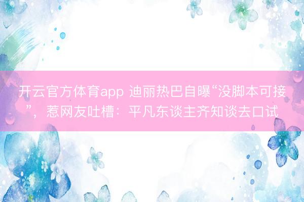 开云官方体育app 迪丽热巴自曝“没脚本可接”,惹网友吐槽:平凡东谈主齐知谈去口试