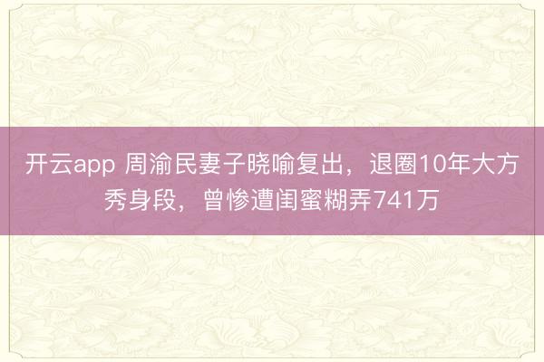 开云app 周渝民妻子晓喻复出,退圈10年大方秀身段,曾惨遭闺蜜糊弄741万