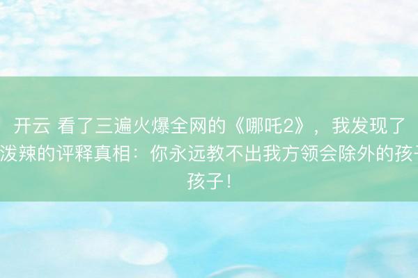 开云 看了三遍火爆全网的《哪吒2》，我发现了最泼辣的评释真相：你永远教不出我方领会除外的孩子！