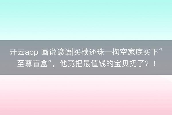 开云app 画说谚语|买椟还珠—掏空家底买下“至尊盲盒”，他竟把最值钱的宝贝扔了？！