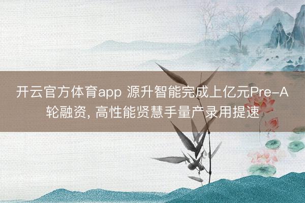 开云官方体育app 源升智能完成上亿元Pre-A轮融资， 高性能贤慧手量产录用提速