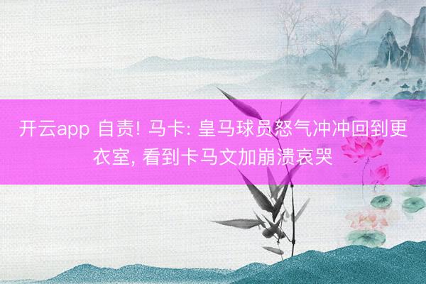 开云app 自责! 马卡: 皇马球员怒气冲冲回到更衣室， 看到卡马文加崩溃哀哭