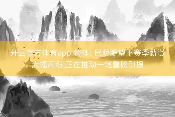 开云官方体育app 每体: 巴萨瞻望下赛季薪资大幅高涨;正在推动一笔重磅引援