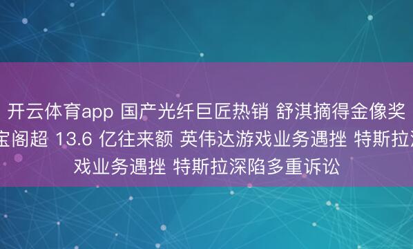 开云体育app 国产光纤巨匠热销 舒淇摘得金像奖新晋导演 游宝阁超 13.6 亿往来额 英伟达游戏业务遇挫 特斯拉深陷多重诉讼
