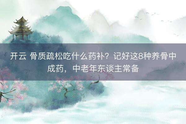 开云 骨质疏松吃什么药补？记好这8种养骨中成药，中老年东谈主常备