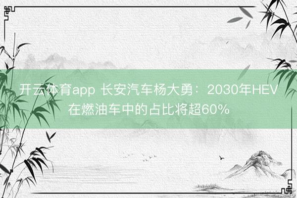 开云体育app 长安汽车杨大勇：2030年HEV在燃油车中的占比将超60%