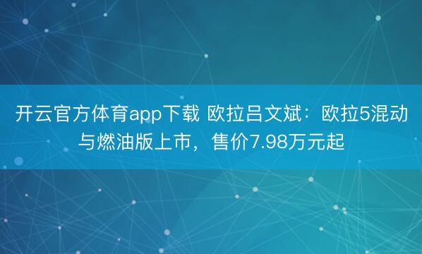 开云官方体育app下载 欧拉吕文斌：欧拉5混动与燃油版上市，售价7.98万元起