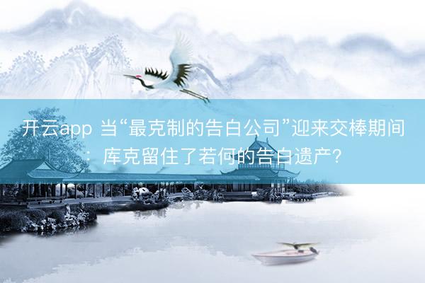 开云app 当“最克制的告白公司”迎来交棒期间：库克留住了若何的告白遗产？