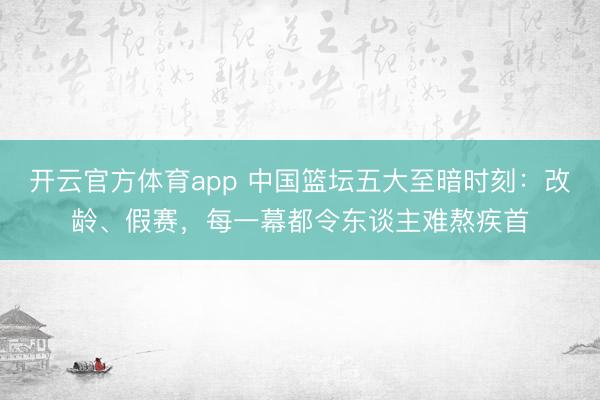 开云官方体育app 中国篮坛五大至暗时刻：改龄、假赛，每一幕都令东谈主难熬疾首
