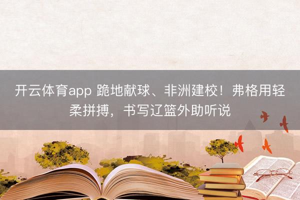 开云体育app 跪地献球、非洲建校！弗格用轻柔拼搏，书写辽篮外助听说