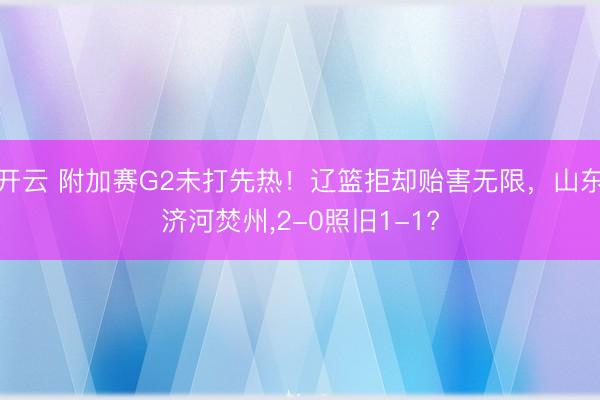 开云 附加赛G2未打先热！辽篮拒却贻害无限，山东济河焚州，2-0照旧1-1?