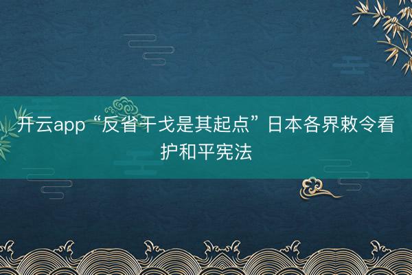 开云app “反省干戈是其起点” 日本各界敕令看护和平宪法