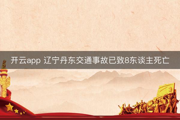 开云app 辽宁丹东交通事故已致8东谈主死亡