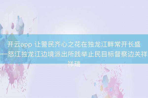 开云app 让警民齐心之花在独龙江畔常开长盛——怒江独龙江边境派出所践举止民目标督察边关祥瑞