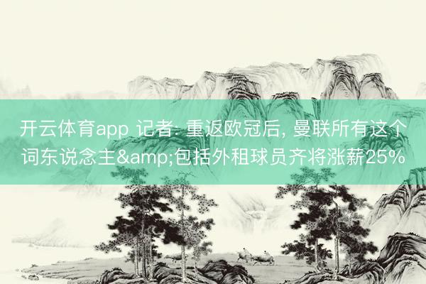 开云体育app 记者: 重返欧冠后， 曼联所有这个词东说念主&包括外租球员齐将涨薪25%