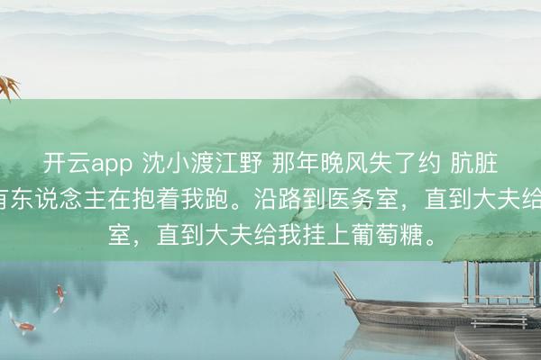 开云app 沈小渡江野 那年晚风失了约 肮脏中只可嗅觉到有东说念主在抱着我跑。沿路到医务室，直到大夫给我挂上葡萄糖。