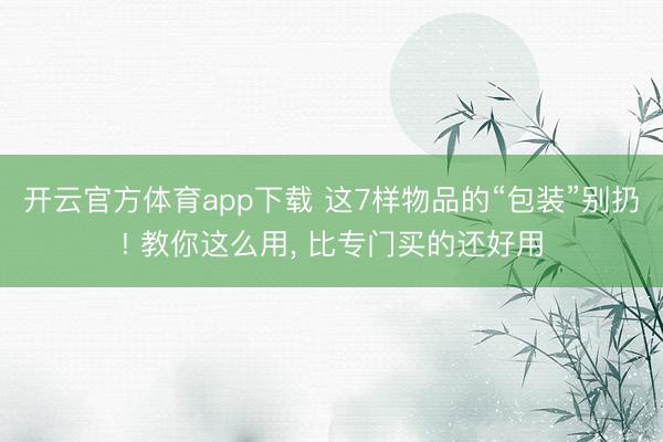 开云官方体育app下载 这7样物品的“包装”别扔! 教你这么用， 比专门买的还好用
